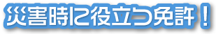 災害時に役立つ免許！